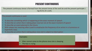 The present continuous tense is formed from the present tense of the verb be and the present participle (-
ing form) of a verb.
The present continuous is used:
• To describe something which is happening at the exact moment of speech
• To describe an action that is taking place now but not at the exact moment of speech
• To describe an event planned in the future
• With always but meaning often (used to emphasize the frequency of an action in a humorous or
hyperbolic way).
• To describe an action that is taking place now and is subject to interruption
Examples:
• Ellen cannot come to the phone since she is sleeping
• The boy is crying.
 
