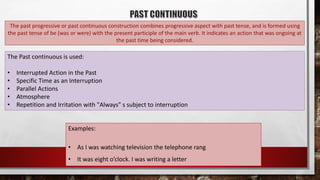 The past progressive or past continuous construction combines progressive aspect with past tense, and is formed using
the past tense of be (was or were) with the present participle of the main verb. It indicates an action that was ongoing at
the past time being considered.
The Past continuous is used:
• Interrupted Action in the Past
• Specific Time as an Interruption
• Parallel Actions
• Atmosphere
• Repetition and Irritation with "Always" s subject to interruption
Examples:
• As I was watching television the telephone rang
• It was eight o’clock. I was writing a letter
 