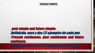 , past simple and future simple:
Definición, usos y dos (2) ejemplos de cada uno
-Present continuous, past continuous and future
continous:
Definición, usos y dos (2) ejemplos de cada uno
 