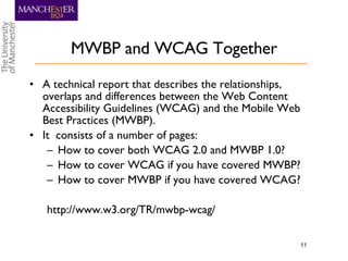 MWBP and WCAG Together A technical report that describes the relationships, overlaps and differences between the Web Content Accessibility Guidelines (WCAG) and the Mobile Web Best Practices (MWBP). It  consists of a number of pages: How to cover both WCAG 2.0 and MWBP 1.0? How to cover WCAG if you have covered MWBP? How to cover MWBP if you have covered WCAG? http://www.w3.org/TR/mwbp-wcag/ 