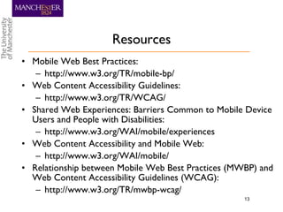 Resources Mobile Web Best Practices:  http://www.w3.org/TR/mobile-bp/ Web Content Accessibility Guidelines: http://www.w3.org/TR/WCAG/ Shared Web Experiences: Barriers Common to Mobile Device Users and People with Disabilities: http://www.w3.org/WAI/mobile/experiences Web Content Accessibility and Mobile Web: http://www.w3.org/WAI/mobile/ Relationship between Mobile Web Best Practices (MWBP) and Web Content Accessibility Guidelines (WCAG): http://www.w3.org/TR/mwbp-wcag/ 