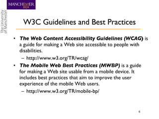 W3C Guidelines and Best Practices The Web Content Accessibility Guidelines (WCAG )  is a guide for making a Web site accessible to people with disabilities. http://www.w3.org/TR/wcag/ The Mobile Web Best Practices (MWBP)  is a guide for making a Web site usable from a mobile device. It includes best practices that aim to improve the user experience of the mobile Web users. http://www.w3.org/TR/mobile-bp/ 