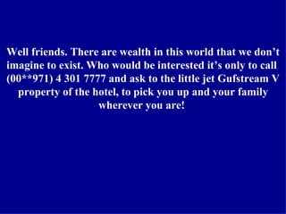 Well friends. There are wealth in this world that we don’t imagine to exist. Who would be interested it’s only to call  (00**971) 4 301 7777 and ask to the little jet Gufstream V property of the hotel, to pick you up and your family wherever you are!  