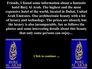 Friends, I found some information about a fantastic hotel Burj Al Arab. The highest and the most expensive hotel of the world, located in Dubai, United Arab Emirates. One architectonic beauty with a lot of luxury and technology. The prices are absurd, but the luxury is also incomparable. See as follows the photos and some interesting details about this beauty that only some persons can enjoy...  Click to continue .... 