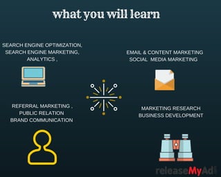 what you will learn 
SEARCH ENGINE OPTIMIZATION,
SEARCH ENGINE MARKETING,
ANALYTICS ,
EMAIL & CONTENT MARKETING
SOCIAL MEDIA MARKETING
REFERRAL MARKETING ,
PUBLIC RELATION
BRAND COMMUNICATION
MARKETING RESEARCH
BUSINESS DEVELOPMENT
 