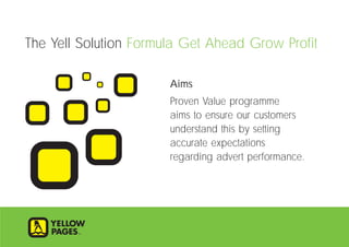 Aims
Proven Value programme
aims to ensure our customers
understand this by setting
accurate expectations
regarding advert performance.
The Yell Solution Formula Get Ahead Grow Profit
 