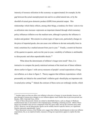 - 11 -
intensity of resource utilization in the economy--as approximated, for example, by the
gap between the actual unemployment rate and its so-called natural rate, or by the
shortfall of actual gross domestic product (GDP) from potential output. This
relationship--which likely reflects, among other things, a tendency for firms’ costs to rise
as utilization rates increase--represents an important channel through which monetary
policy influences inflation over the medium term, although in practice the influence is
modest and gradual. Movements in certain types of input costs, particularly changes in
the price of imported goods, also can cause core inflation to deviate noticeably from its
trend, sometimes by a marked amount from year to year.17
Finally, a nontrivial fraction
of the quarter-to-quarter, and even the year-to-year, variability of inflation is attributable
to idiosyncratic and often unpredictable shocks.18
What about the determinants of inflation’s longer-term trend? Here, it is
instructive to compare the purely statistical estimate of the trend rate of future inflation
shown earlier in figure 1 with survey measures of people’s actual expectations of long-
run inflation, as is done in figure 5. Theory suggests that inflation expectations--which
presumably are linked to the central bank’s inflation goal--should play an important role
in actual price setting.19
Indeed, the contours of these series are strikingly similar, which
17
Another input cost that can affect core inflation is the price of energy; in recent decades, however, the
pass-through of energy price changes to core inflation appears much smaller than in previous periods (see
Hooker, 2002; Clark and Terry, 2010).
18
Some of these idiosyncratic shocks are related to identifiable factors, such as changes in Medicare
reimbursement rates or movements in the (imputed) price of holding a checking account. (Both of these
factors are included in the services component of the PCE price index, but not the consumer price index
(CPI).) However, not all idiosyncratic shocks can be reliably traced to specific factors, as a significant
fraction represents unpredictable “noise.”
19
Most theoretical versions of the Phillips curve suggest that inflation should depend on short-run inflation
expectations, but, as an empirical matter, measures of long-run expectations appear to explain the data
better.
 