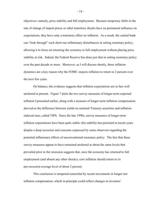 - 14 -
objectives--namely, price stability and full employment. Because temporary shifts in the
rate of change of import prices or other transitory shocks have no permanent influence on
expectations, they have only a transitory effect on inflation. As a result, the central bank
can “look through” such short-run inflationary disturbances in setting monetary policy,
allowing it to focus on returning the economy to full employment without placing price
stability at risk. Indeed, the Federal Reserve has done just that in setting monetary policy
over the past decade or more. Moreover, as I will discuss shortly, these inflation
dynamics are a key reason why the FOMC expects inflation to return to 2 percent over
the next few years.
On balance, the evidence suggests that inflation expectations are in fact well
anchored at present. Figure 7 plots the two survey measures of longer-term expected
inflation I presented earlier, along with a measure of longer-term inflation compensation
derived as the difference between yields on nominal Treasury securities and inflation-
indexed ones, called TIPS. Since the late 1990s, survey measures of longer-term
inflation expectations have been quite stable; this stability has persisted in recent years
despite a deep recession and concerns expressed by some observers regarding the
potential inflationary effects of unconventional monetary policy. The fact that these
survey measures appear to have remained anchored at about the same levels that
prevailed prior to the recession suggests that, once the economy has returned to full
employment (and absent any other shocks), core inflation should return to its
pre-recession average level of about 2 percent.
This conclusion is tempered somewhat by recent movements in longer-run
inflation compensation, which in principle could reflect changes in investors’
 