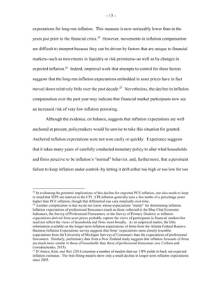 - 15 -
expectations for long-run inflation. This measure is now noticeably lower than in the
years just prior to the financial crisis.25
However, movements in inflation compensation
are difficult to interpret because they can be driven by factors that are unique to financial
markets--such as movements in liquidity or risk premiums--as well as by changes in
expected inflation.26
Indeed, empirical work that attempts to control for these factors
suggests that the long-run inflation expectations embedded in asset prices have in fact
moved down relatively little over the past decade.27
Nevertheless, the decline in inflation
compensation over the past year may indicate that financial market participants now see
an increased risk of very low inflation persisting.
Although the evidence, on balance, suggests that inflation expectations are well
anchored at present, policymakers would be unwise to take this situation for granted.
Anchored inflation expectations were not won easily or quickly: Experience suggests
that it takes many years of carefully conducted monetary policy to alter what households
and firms perceive to be inflation’s “normal” behavior, and, furthermore, that a persistent
failure to keep inflation under control--by letting it drift either too high or too low for too
25
In evaluating the potential implications of this decline for expected PCE inflation, one also needs to keep
in mind that TIPS are indexed to the CPI. CPI inflation generally runs a few tenths of a percentage point
higher than PCE inflation, though that differential can vary materially over time.
26
Another complication is that we do not know whose expectations “matter” for determining inflation.
Inflation expectations of professional forecasters (such as those collected in the Blue Chip Economic
Indicators, the Survey of Professional Forecasters, or the Survey of Primary Dealers) or inflation
expectations derived from asset prices probably capture the views of participants in financial markets but
need not reflect the views of households and firms more broadly. As an empirical matter, the little
information available on the longer-term inflation expectations of firms from the Atlanta Federal Reserve
Business Inflation Expectations survey suggests that firms’ expectations more closely resemble
expectations from the University of Michigan Surveys of Consumers than the expectations of professional
forecasters. Similarly, preliminary data from a New Zealand study suggests that inflation forecasts of firms
are much more similar to those of households than those of professional forecasters (see Coibion and
Gorodnichenko, 2015).
27
D’Amico, Kim, and Wei (2014) examine a number of models that use TIPS yields to back out expected
inflation estimates. The best-fitting models show only a small decline in longer-term inflation expectations
since 2005.
 