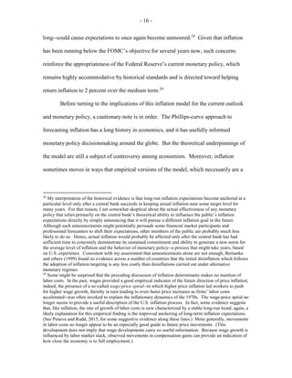 - 16 -
long--could cause expectations to once again become unmoored.28
Given that inflation
has been running below the FOMC’s objective for several years now, such concerns
reinforce the appropriateness of the Federal Reserve’s current monetary policy, which
remains highly accommodative by historical standards and is directed toward helping
return inflation to 2 percent over the medium term.29
Before turning to the implications of this inflation model for the current outlook
and monetary policy, a cautionary note is in order. The Phillips-curve approach to
forecasting inflation has a long history in economics, and it has usefully informed
monetary policy decisionmaking around the globe. But the theoretical underpinnings of
the model are still a subject of controversy among economists. Moreover, inflation
sometimes moves in ways that empirical versions of the model, which necessarily are a
28
My interpretation of the historical evidence is that long-run inflation expectations become anchored at a
particular level only after a central bank succeeds in keeping actual inflation near some target level for
many years. For that reason, I am somewhat skeptical about the actual effectiveness of any monetary
policy that relies primarily on the central bank’s theoretical ability to influence the public’s inflation
expectations directly by simply announcing that it will pursue a different inflation goal in the future.
Although such announcements might potentially persuade some financial market participants and
professional forecasters to shift their expectations, other members of the public are probably much less
likely to do so. Hence, actual inflation would probably be affected only after the central bank has had
sufficient time to concretely demonstrate its sustained commitment and ability to generate a new norm for
the average level of inflation and the behavior of monetary policy--a process that might take years, based
on U.S. experience. Consistent with my assessment that announcements alone are not enough, Bernanke
and others (1999) found no evidence across a number of countries that the initial disinflation which follows
the adoption of inflation targeting is any less costly than disinflations carried out under alternative
monetary regimes.
29
Some might be surprised that the preceding discussion of inflation determinants makes no mention of
labor costs. In the past, wages provided a good empirical indicator of the future direction of price inflation;
indeed, the presence of a so-called wage-price spiral--in which higher price inflation led workers to push
for higher wage growth, thereby in turn leading to even faster price increases as firms’ labor costs
accelerated--was often invoked to explain the inflationary dynamics of the 1970s. The wage-price spiral no
longer seems to provide a useful description of the U.S. inflation process. In fact, some evidence suggests
that, like inflation, the rate of growth of labor costs is now characterized by a stable long-run trend; again, a
likely explanation for this empirical finding is the improved anchoring of long-term inflation expectations.
(See Peneva and Rudd, 2015, for some suggestive evidence along these lines.) More generally, movements
in labor costs no longer appear to be an especially good guide to future price movements. (This
development does not imply that wage developments carry no useful information: Because wage growth is
influenced by labor market slack, observed movements in compensation gains can provide an indication of
how close the economy is to full employment.)
 