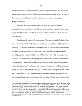 - 17 -
simplified version of a complicated reality, cannot adequately explain. For this reason,
significant uncertainty attaches to Phillips curve predictions, and the validity of forecasts
from this model must be continuously evaluated in response to incoming data.
Policy Implications
Assuming that my reading of the data is correct and long-run inflation
expectations are in fact anchored near their pre-recession levels, what implications does
the preceding description of inflation dynamics have for the inflation outlook and for
monetary policy?
This framework suggests, first, that much of the recent shortfall of inflation from
our 2 percent objective is attributable to special factors whose effects are likely to prove
transitory. As the solid black line in figure 8 indicates, PCE inflation has run noticeably
below our 2 percent objective on average since 2008, with the shortfall approaching
about 1 percentage point in both 2013 and 2014 and more than 1-1/2 percentage points
this year. The stacked bars in the figure give the contributions of various factors to these
deviations from 2 percent, computed using an estimated version of the simple inflation
model I just discussed.30
As the solid blue portion of the bars shows, falling consumer
energy prices explain about half of this year’s shortfall and a sizable portion of the 2013
and 2014 shortfalls as well. Another important source of downward pressure this year
has been a decline in import prices, the portion with orange checkerboard pattern, which
30
For a technical explanation of the procedure used to produce this decomposition, see the appendix. In the
decomposition procedure, movements in core inflation affect headline inflation one-for-one; as a result, the
contributions of food and energy price inflation are defined as each component’s price change relative to
the core, weighted by its share in total nominal consumer spending. (Note that the “other” category
includes the effects of changes in food prices.) The estimated contribution of movements in import prices
is also computed relative to core inflation; thus, if import prices are rising at the same rate as core inflation,
they have no estimated effect on the shortfall of overall inflation from 2 percent. In addition, the
decomposition takes account of lags in the adjustment of core inflation to movements in resource utilization
and other factors.
 