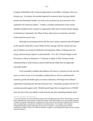 - 18 -
is largely attributable to the 15 percent appreciation in the dollar’s exchange value over
the past year. In contrast, the restraint imposed by economic slack, the green dotted
portion, has diminished steadily over time as the economy has recovered and is now
estimated to be relatively modest.31
Finally, a similarly small portion of the current
shortfall of inflation from 2 percent is explained by other factors (which include changes
in food prices); importantly, the effects of these other factors are transitory and often
switch sign from year to year.
Although an accounting exercise like this one is always imprecise and will depend
on the specific model that is used, I think its basic message--that the current near-zero
rate of inflation can mostly be attributed to the temporary effects of falling prices for
energy and non-energy imports--is quite plausible. If so, the 12-month change in total
PCE prices is likely to rebound to 1-1/2 percent or higher in 2016, barring a further
substantial drop in crude oil prices and provided that the dollar does not appreciate
noticeably further.
To be reasonably confident that inflation will return to 2 percent over the next few
years, we need, in turn, to be reasonably confident that we will see continued solid
economic growth and further gains in resource utilization, with longer-term inflation
expectations remaining near their pre-recession level. Fortunately, prospects for the U.S.
economy generally appear solid. Monthly payroll gains have averaged close to 210,000
since the start of the year and the overall economy has been expanding modestly faster
31
As discussed later, the current difference between the unemployment rate and its normal longer-run level
likely understates the actual amount of slack that remains in the labor market. If so, the estimates reported
in figure 8 somewhat understate the contribution of slack to the current shortfall of inflation from 2 percent
and, correspondingly, overstate the contribution from other factors. For example, if the standard
unemployment gap currently understates the true level of slack by 1/2 percentage point, then the
contribution of slack to this year’s inflation shortfall is roughly 0.1 percentage point larger than the estimate
reported in figure 8.
 