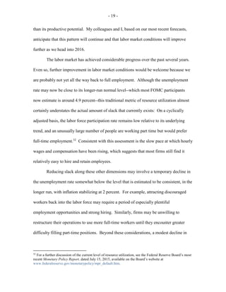 - 19 -
than its productive potential. My colleagues and I, based on our most recent forecasts,
anticipate that this pattern will continue and that labor market conditions will improve
further as we head into 2016.
The labor market has achieved considerable progress over the past several years.
Even so, further improvement in labor market conditions would be welcome because we
are probably not yet all the way back to full employment. Although the unemployment
rate may now be close to its longer-run normal level--which most FOMC participants
now estimate is around 4.9 percent--this traditional metric of resource utilization almost
certainly understates the actual amount of slack that currently exists: On a cyclically
adjusted basis, the labor force participation rate remains low relative to its underlying
trend, and an unusually large number of people are working part time but would prefer
full-time employment.32
Consistent with this assessment is the slow pace at which hourly
wages and compensation have been rising, which suggests that most firms still find it
relatively easy to hire and retain employees.
Reducing slack along these other dimensions may involve a temporary decline in
the unemployment rate somewhat below the level that is estimated to be consistent, in the
longer run, with inflation stabilizing at 2 percent. For example, attracting discouraged
workers back into the labor force may require a period of especially plentiful
employment opportunities and strong hiring. Similarly, firms may be unwilling to
restructure their operations to use more full-time workers until they encounter greater
difficulty filling part-time positions. Beyond these considerations, a modest decline in
32
For a further discussion of the current level of resource utilization, see the Federal Reserve Board’s most
recent Monetary Policy Report, dated July 15, 2015, available on the Board’s website at
www.federalreserve.gov/monetarypolicy/mpr_default.htm.
 