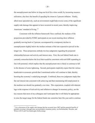 - 20 -
the unemployment rate below its long-run level for a time would, by increasing resource
utilization, also have the benefit of speeding the return to 2 percent inflation. Finally,
albeit more speculatively, such an environment might help reverse some of the significant
supply-side damage that appears to have occurred in recent years, thereby improving
Americans’ standard of living. 33
Consistent with the inflation framework I have outlined, the medians of the
projections provided by FOMC participants at our recent meeting show inflation
gradually moving back to 2 percent, accompanied by a temporary decline in
unemployment slightly below the median estimate of the rate expected to prevail in the
longer run. These projections embody two key judgments regarding the projected
relationship between real activity and interest rates. First, the real federal funds rate is
currently somewhat below the level that would be consistent with real GDP expanding in
line with potential, which implies that the unemployment rate is likely to continue to fall
in the absence of some tightening. Second, participants implicitly expect that the various
headwinds to economic growth that I mentioned earlier will continue to fade, thereby
boosting the economy’s underlying strength. Combined, these two judgments imply that
the real interest rate consistent with achieving and then maintaining full employment in
the medium run should rise gradually over time. This expectation, coupled with inherent
lags in the response of real activity and inflation to changes in monetary policy, are the
key reasons that most of my colleagues and I anticipate that it will likely be appropriate
to raise the target range for the federal funds rate sometime later this year and to continue
33
For a discussion of the supply-side damage that has occurred since 2007 and the potential benefits of
partially reversing it through more accommodative monetary policy, see Reifschneider, Wascher, and
Wilcox (2015) and Van Zandweghe (forthcoming).
 