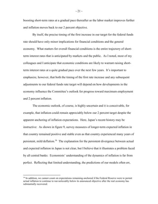 - 21 -
boosting short-term rates at a gradual pace thereafter as the labor market improves further
and inflation moves back to our 2 percent objective.
By itself, the precise timing of the first increase in our target for the federal funds
rate should have only minor implications for financial conditions and the general
economy. What matters for overall financial conditions is the entire trajectory of short-
term interest rates that is anticipated by markets and the public. As I noted, most of my
colleagues and I anticipate that economic conditions are likely to warrant raising short-
term interest rates at a quite gradual pace over the next few years. It’s important to
emphasize, however, that both the timing of the first rate increase and any subsequent
adjustments to our federal funds rate target will depend on how developments in the
economy influence the Committee’s outlook for progress toward maximum employment
and 2 percent inflation.
The economic outlook, of course, is highly uncertain and it is conceivable, for
example, that inflation could remain appreciably below our 2 percent target despite the
apparent anchoring of inflation expectations. Here, Japan’s recent history may be
instructive: As shown in figure 9, survey measures of longer-term expected inflation in
that country remained positive and stable even as that country experienced many years of
persistent, mild deflation.34
The explanation for the persistent divergence between actual
and expected inflation in Japan is not clear, but I believe that it illustrates a problem faced
by all central banks: Economists’ understanding of the dynamics of inflation is far from
perfect. Reflecting that limited understanding, the predictions of our models often err,
34
In addition, we cannot count on expectations remaining anchored if the Federal Reserve were to permit
actual inflation to continue to run noticeably below its announced objective after the real economy has
substantially recovered.
 
