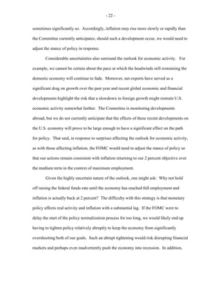 - 22 -
sometimes significantly so. Accordingly, inflation may rise more slowly or rapidly than
the Committee currently anticipates; should such a development occur, we would need to
adjust the stance of policy in response.
Considerable uncertainties also surround the outlook for economic activity. For
example, we cannot be certain about the pace at which the headwinds still restraining the
domestic economy will continue to fade. Moreover, net exports have served as a
significant drag on growth over the past year and recent global economic and financial
developments highlight the risk that a slowdown in foreign growth might restrain U.S.
economic activity somewhat further. The Committee is monitoring developments
abroad, but we do not currently anticipate that the effects of these recent developments on
the U.S. economy will prove to be large enough to have a significant effect on the path
for policy. That said, in response to surprises affecting the outlook for economic activity,
as with those affecting inflation, the FOMC would need to adjust the stance of policy so
that our actions remain consistent with inflation returning to our 2 percent objective over
the medium term in the context of maximum employment.
Given the highly uncertain nature of the outlook, one might ask: Why not hold
off raising the federal funds rate until the economy has reached full employment and
inflation is actually back at 2 percent? The difficulty with this strategy is that monetary
policy affects real activity and inflation with a substantial lag. If the FOMC were to
delay the start of the policy normalization process for too long, we would likely end up
having to tighten policy relatively abruptly to keep the economy from significantly
overshooting both of our goals. Such an abrupt tightening would risk disrupting financial
markets and perhaps even inadvertently push the economy into recession. In addition,
 