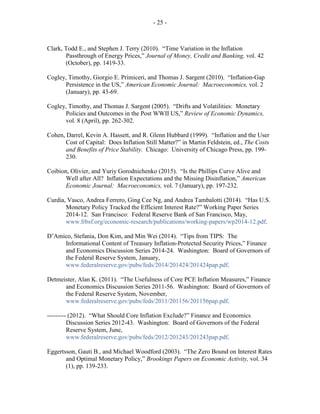 - 25 -
Clark, Todd E., and Stephen J. Terry (2010). “Time Variation in the Inflation
Passthrough of Energy Prices,” Journal of Money, Credit and Banking, vol. 42
(October), pp. 1419-33.
Cogley, Timothy, Giorgio E. Primiceri, and Thomas J. Sargent (2010). “Inflation-Gap
Persistence in the US,” American Economic Journal: Macroeconomics, vol. 2
(January), pp. 43-69.
Cogley, Timothy, and Thomas J. Sargent (2005). “Drifts and Volatilities: Monetary
Policies and Outcomes in the Post WWII US,” Review of Economic Dynamics,
vol. 8 (April), pp. 262-302.
Cohen, Darrel, Kevin A. Hassett, and R. Glenn Hubbard (1999). “Inflation and the User
Cost of Capital: Does Inflation Still Matter?” in Martin Feldstein, ed., The Costs
and Benefits of Price Stability. Chicago: University of Chicago Press, pp. 199-
230.
Coibion, Olivier, and Yuriy Gorodnichenko (2015). “Is the Phillips Curve Alive and
Well after All? Inflation Expectations and the Missing Disinflation,” American
Economic Journal: Macroeconomics, vol. 7 (January), pp. 197-232.
Curdia, Vasco, Andrea Ferrero, Ging Cee Ng, and Andrea Tambalotti (2014). “Has U.S.
Monetary Policy Tracked the Efficient Interest Rate?” Working Paper Series
2014-12. San Francisco: Federal Reserve Bank of San Francisco, May,
www.frbsf.org/economic-research/publications/working-papers/wp2014-12.pdf.
D’Amico, Stefania, Don Kim, and Min Wei (2014). “Tips from TIPS: The
Informational Content of Treasury Inflation-Protected Security Prices,” Finance
and Economics Discussion Series 2014-24. Washington: Board of Governors of
the Federal Reserve System, January,
www.federalreserve.gov/pubs/feds/2014/201424/201424pap.pdf.
Detmeister, Alan K. (2011). “The Usefulness of Core PCE Inflation Measures,” Finance
and Economics Discussion Series 2011-56. Washington: Board of Governors of
the Federal Reserve System, November,
www.federalreserve.gov/pubs/feds/2011/201156/201156pap.pdf.
--------- (2012). “What Should Core Inflation Exclude?” Finance and Economics
Discussion Series 2012-43. Washington: Board of Governors of the Federal
Reserve System, June,
www.federalreserve.gov/pubs/feds/2012/201243/201243pap.pdf.
Eggertsson, Gauti B., and Michael Woodford (2003). “The Zero Bound on Interest Rates
and Optimal Monetary Policy,” Brookings Papers on Economic Activity, vol. 34
(1), pp. 139-233.
 