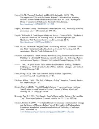 - 26 -
Engen, Eric M., Thomas T. Laubach, and David Reifschneider (2015). “The
Macroeconomic Effects of the Federal Reserve’s Unconventional Monetary
Policies,” Finance and Economics Discussion Series 2015-005. Washington:
Board of Governors of the Federal Reserve System, January,
http://dx.doi.org/10.17016/FEDS.2015.005.
English, William B. (1999). “Inflation and Financial Sector Size,” Journal of Monetary
Economics, vol. 44 (December), pp. 379-400.
English, William B., J. David Lopez-Salido, and Robert J. Tetlow (2015). “The Federal
Reserve’s Framework for Monetary Policy: Recent Changes and New
Questions,” IMF Economic Review, vol. 63 (April), pp. 22-70,
http://dx.doi.org/10.1057/imfer.2014.27.
Faust, Jon, and Jonathan H. Wright (2013). “Forecasting Inflation,” in Graham Elliott
and Allan Timmermann, eds., Handbook of Economic Forecasting, vol. 2A.
Amsterdam: Elsevier-North Holland, pp. 3-56.
Feldstein, Martin (1997). “The Costs and Benefits of Going from Low Inflation to Price
Stability,” in Christina D. Romer and David H. Romer, eds., Reducing Inflation:
Motivation and Strategy. Chicago: University of Chicago Press, pp. 123-66.
--------- (1999). “Capital Income Taxes and the Benefit of Price Stability,” in Martin
Feldstein, ed., The Costs and Benefits of Price Stability. Chicago: University of
Chicago Press, pp. 9-40.
Fisher, Irving (1933). “The Debt-Deflation Theory of Great Depressions,”
Econometrica, vol. 1 (October), pp. 337-57.
Friedman, Milton (1968). “The Role of Monetary Policy,” American Economic Review,
vol. 58 (March), pp. 1-17.
Hooker, Mark A. (2002). “Are Oil Shocks Inflationary? Asymmetric and Nonlinear
Specifications versus Changes in Regime,” Journal of Money, Credit and
Banking, vol. 34 (May), pp. 540-61.
Krugman, Paul R. (1998). “It’s Baaack: Japan’s Slump and the Return of the Liquidity
Trap,” Brookings Papers on Economic Activity, vol. 29 (2), pp. 137-206.
Mishkin, Frederic S. (2007). “The Federal Reserve’s Enhanced Communication Strategy
and the Science of Monetary Policy,” speech delivered to the Undergraduate
Economics Association, Massachusetts Institute of Technology, Cambridge,
Mass., November 29,
www.federalreserve.gov/newsevents/speech/mishkin20071129a.htm.
 