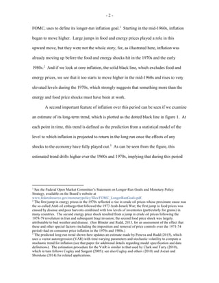 - 2 -
FOMC, uses to define its longer-run inflation goal.1
Starting in the mid-1960s, inflation
began to move higher. Large jumps in food and energy prices played a role in this
upward move, but they were not the whole story, for, as illustrated here, inflation was
already moving up before the food and energy shocks hit in the 1970s and the early
1980s.2
And if we look at core inflation, the solid black line, which excludes food and
energy prices, we see that it too starts to move higher in the mid-1960s and rises to very
elevated levels during the 1970s, which strongly suggests that something more than the
energy and food price shocks must have been at work.
A second important feature of inflation over this period can be seen if we examine
an estimate of its long-term trend, which is plotted as the dotted black line in figure 1. At
each point in time, this trend is defined as the prediction from a statistical model of the
level to which inflation is projected to return in the long run once the effects of any
shocks to the economy have fully played out.3
As can be seen from the figure, this
estimated trend drifts higher over the 1960s and 1970s, implying that during this period
1
See the Federal Open Market Committee’s Statement on Longer-Run Goals and Monetary Policy
Strategy, available on the Board’s website at
www.federalreserve.gov/monetarypolicy/files/FOMC_LongerRunGoals.pdf.
2
The first jump in energy prices in the 1970s reflected a rise in crude oil prices whose proximate cause was
the so-called Arab oil embargo that followed the 1973 Arab-Israeli War; the first jump in food prices was
caused by disease and poor harvests combined with low levels of inventories (particularly for grains) in
many countries. The second energy price shock resulted from a jump in crude oil prices following the
1978-79 revolution in Iran and subsequent Iraqi invasion; the second food price shock was largely
attributable to bad weather and disease. (See Blinder and Rudd, 2013, for an assessment of the effect that
these and other special factors--including the imposition and removal of price controls over the 1971-74
period--had on consumer price inflation in the 1970s and 1980s.)
3
The predicted long-run trend shown here updates an estimate made by Peneva and Rudd (2015), which
uses a vector autoregression (VAR) with time-varying parameters and stochastic volatility to compute a
stochastic trend for inflation (see that paper for additional details regarding model specification and data
definitions). The estimation procedure for the VAR is similar to that used by Clark and Terry (2010),
which in turn follows Cogley and Sargent (2005); see also Cogley and others (2010) and Ascari and
Sbordone (2014) for related applications.
 