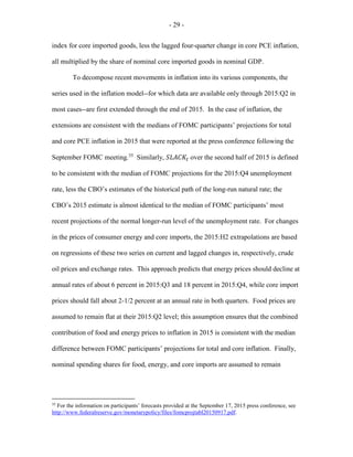 - 29 -
index for core imported goods, less the lagged four-quarter change in core PCE inflation,
all multiplied by the share of nominal core imported goods in nominal GDP.
To decompose recent movements in inflation into its various components, the
series used in the inflation model--for which data are available only through 2015:Q2 in
most cases--are first extended through the end of 2015. In the case of inflation, the
extensions are consistent with the medians of FOMC participants’ projections for total
and core PCE inflation in 2015 that were reported at the press conference following the
September FOMC meeting.35
Similarly, 𝑆𝑆𝑆𝑆𝑆𝑆𝑆𝑆𝑆𝑆𝑡𝑡 over the second half of 2015 is defined
to be consistent with the median of FOMC projections for the 2015:Q4 unemployment
rate, less the CBO’s estimates of the historical path of the long-run natural rate; the
CBO’s 2015 estimate is almost identical to the median of FOMC participants’ most
recent projections of the normal longer-run level of the unemployment rate. For changes
in the prices of consumer energy and core imports, the 2015:H2 extrapolations are based
on regressions of these two series on current and lagged changes in, respectively, crude
oil prices and exchange rates. This approach predicts that energy prices should decline at
annual rates of about 6 percent in 2015:Q3 and 18 percent in 2015:Q4, while core import
prices should fall about 2-1/2 percent at an annual rate in both quarters. Food prices are
assumed to remain flat at their 2015:Q2 level; this assumption ensures that the combined
contribution of food and energy prices to inflation in 2015 is consistent with the median
difference between FOMC participants’ projections for total and core inflation. Finally,
nominal spending shares for food, energy, and core imports are assumed to remain
35
For the information on participants’ forecasts provided at the September 17, 2015 press conference, see
http://www.federalreserve.gov/monetarypolicy/files/fomcprojtabl20150917.pdf.
 