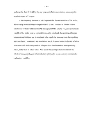 - 30 -
unchanged at their 2015:Q2 levels, and long-run inflation expectations are assumed to
remain constant at 2 percent.
After computing historical 𝜖𝜖𝑡𝑡 tracking errors for the two equations of the model,
the final step in the decomposition procedure is to run a sequence of counter-factual
simulations of the model from 1990:Q1 through 2015:Q4. One by one, each explanatory
variable of the model is set to zero and the model is simulated; the resulting difference
between actual inflation and its simulated value equals the historical contribution of that
particular factor. Importantly, the simulations are all dynamic in that the lagged inflation
term in the core inflation equation is set equal to its simulated value in the preceding
period, rather than its actual value. As a result, the decompositions incorporate the
effects of changes in lagged inflation that are attributable to previous movements in the
explanatory variables.
 