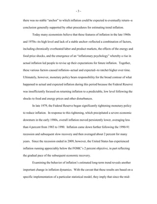 - 3 -
there was no stable “anchor” to which inflation could be expected to eventually return--a
conclusion generally supported by other procedures for estimating trend inflation.
Today many economists believe that these features of inflation in the late 1960s
and 1970s--its high level and lack of a stable anchor--reflected a combination of factors,
including chronically overheated labor and product markets, the effects of the energy and
food price shocks, and the emergence of an “inflationary psychology” whereby a rise in
actual inflation led people to revise up their expectations for future inflation. Together,
these various factors caused inflation--actual and expected--to ratchet higher over time.
Ultimately, however, monetary policy bears responsibility for the broad contour of what
happened to actual and expected inflation during this period because the Federal Reserve
was insufficiently focused on returning inflation to a predictable, low level following the
shocks to food and energy prices and other disturbances.
In late 1979, the Federal Reserve began significantly tightening monetary policy
to reduce inflation. In response to this tightening, which precipitated a severe economic
downturn in the early 1980s, overall inflation moved persistently lower, averaging less
than 4 percent from 1983 to 1990. Inflation came down further following the 1990-91
recession and subsequent slow recovery and then averaged about 2 percent for many
years. Since the recession ended in 2009, however, the United States has experienced
inflation running appreciably below the FOMC’s 2 percent objective, in part reflecting
the gradual pace of the subsequent economic recovery.
Examining the behavior of inflation’s estimated long-term trend reveals another
important change in inflation dynamics. With the caveat that these results are based on a
specific implementation of a particular statistical model, they imply that since the mid-
 