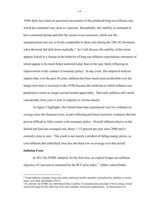 - 4 -
1990s there have been no persistent movements in this predicted long-run inflation rate,
which has remained very close to 2 percent. Remarkably, this stability is estimated to
have continued during and after the recent severe recession, which saw the
unemployment rate rise to levels comparable to those seen during the 1981-82 downturn,
when the trend did shift down markedly.4
As I will discuss, the stability of this trend
appears linked to a change in the behavior of long-run inflation expectations--measures of
which appear to be much better anchored today than in the past, likely reflecting an
improvement in the conduct of monetary policy. In any event, this empirical analysis
implies that, over the past 20 years, inflation has been much more predictable over the
longer term than it was back in the 1970s because the trend rate to which inflation was
predicted to return no longer moved around appreciably. That said, inflation still varied
considerably from year to year in response to various shocks.
As figure 2 highlights, the United States has experienced very low inflation on
average since the financial crisis, in part reflecting persistent economic weakness that has
proven difficult to fully counter with monetary policy. Overall inflation (shown as the
dashed red line) has averaged only about 1-1/2 percent per year since 2008 and is
currently close to zero. This result is not merely a product of falling energy prices, as
core inflation (the solid black line) has also been low on average over this period.
Inflation Costs
In 2012 the FOMC adopted, for the first time, an explicit longer-run inflation
objective of 2 percent as measured by the PCE price index.5
(Other central banks,
4
Trend inflation estimates from univariate statistical models manifest somewhat less stability in recent
years; see Clark and Bednar (2015).
5
In contrast, the FOMC has determined that a number of considerations preclude it from setting a fixed
numerical target for the other leg of its dual mandate, maximum employment. As discussed in its
 