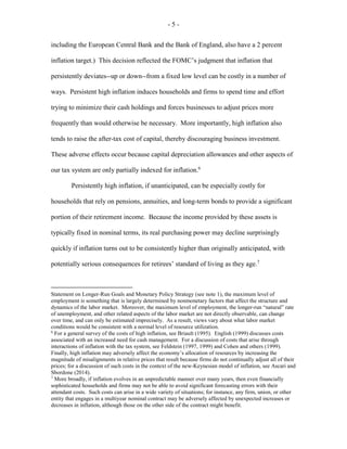 - 5 -
including the European Central Bank and the Bank of England, also have a 2 percent
inflation target.) This decision reflected the FOMC’s judgment that inflation that
persistently deviates--up or down--from a fixed low level can be costly in a number of
ways. Persistent high inflation induces households and firms to spend time and effort
trying to minimize their cash holdings and forces businesses to adjust prices more
frequently than would otherwise be necessary. More importantly, high inflation also
tends to raise the after-tax cost of capital, thereby discouraging business investment.
These adverse effects occur because capital depreciation allowances and other aspects of
our tax system are only partially indexed for inflation.6
Persistently high inflation, if unanticipated, can be especially costly for
households that rely on pensions, annuities, and long-term bonds to provide a significant
portion of their retirement income. Because the income provided by these assets is
typically fixed in nominal terms, its real purchasing power may decline surprisingly
quickly if inflation turns out to be consistently higher than originally anticipated, with
potentially serious consequences for retirees’ standard of living as they age.7
Statement on Longer-Run Goals and Monetary Policy Strategy (see note 1), the maximum level of
employment is something that is largely determined by nonmonetary factors that affect the structure and
dynamics of the labor market. Moreover, the maximum level of employment, the longer-run “natural” rate
of unemployment, and other related aspects of the labor market are not directly observable, can change
over time, and can only be estimated imprecisely. As a result, views vary about what labor market
conditions would be consistent with a normal level of resource utilization.
6
For a general survey of the costs of high inflation, see Briault (1995). English (1999) discusses costs
associated with an increased need for cash management. For a discussion of costs that arise through
interactions of inflation with the tax system, see Feldstein (1997, 1999) and Cohen and others (1999).
Finally, high inflation may adversely affect the economy’s allocation of resources by increasing the
magnitude of misalignments in relative prices that result because firms do not continually adjust all of their
prices; for a discussion of such costs in the context of the new-Keynesian model of inflation, see Ascari and
Sbordone (2014).
7
More broadly, if inflation evolves in an unpredictable manner over many years, then even financially
sophisticated households and firms may not be able to avoid significant forecasting errors with their
attendant costs. Such costs can arise in a wide variety of situations; for instance, any firm, union, or other
entity that engages in a multiyear nominal contract may be adversely affected by unexpected increases or
decreases in inflation, although those on the other side of the contract might benefit.
 