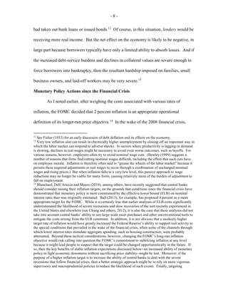 - 8 -
had taken out bank loans or issued bonds.12
Of course, in this situation, lenders would be
receiving more real income. But the net effect on the economy is likely to be negative, in
large part because borrowers typically have only a limited ability to absorb losses. And if
the increased debt-service burdens and declines in collateral values are severe enough to
force borrowers into bankruptcy, then the resultant hardship imposed on families, small
business owners, and laid-off workers may be very severe.13
Monetary Policy Actions since the Financial Crisis
As I noted earlier, after weighing the costs associated with various rates of
inflation, the FOMC decided that 2 percent inflation is an appropriate operational
definition of its longer-run price objective.14
In the wake of the 2008 financial crisis,
12
See Fisher (1933) for an early discussion of debt deflation and its effects on the economy.
13
Very low inflation also can result in chronically higher unemployment by closing off an important way in
which the labor market can respond to adverse shocks. In sectors where productivity is lagging or demand
is slowing, declines in real wages might be necessary to avoid even worse outcomes, such as layoffs. For
various reasons, however, employers often try to avoid nominal wage cuts. (Bewley (1999) suggests a
number of reasons that firms find cutting nominal wages difficult, including the effect that such cuts have
on employee morale. Inflation is therefore often said to “grease the wheels of the labor market” because it
permits these required adjustments in real wages to occur through a combination of unchanged nominal
wages and rising prices.) But when inflation falls to a very low level, this passive approach to wage
reductions may no longer be viable for many firms, causing relatively more of the burden of adjustment to
fall on employment.
14
Blanchard, Dell’Ariccia and Mauro (2010), among others, have recently suggested that central banks
should consider raising their inflation targets, on the grounds that conditions since the financial crisis have
demonstrated that monetary policy is more constrained by the effective lower bound (ELB) on nominal
interest rates than was originally estimated. Ball (2013), for example, has proposed 4 percent as a more
appropriate target for the FOMC. While it is certainly true that earlier analyses of ELB costs significantly
underestimated the likelihood of severe recessions and slow recoveries of the sort recently experienced in
the United States and elsewhere (see Chung and others, 2012), it is also the case that these analyses did not
take into account central banks’ ability to use large-scale asset purchases and other unconventional tools to
mitigate the costs arising from the ELB constraint. In addition, it is not obvious that a modestly higher
target rate of inflation would have greatly increased the Federal Reserve’s ability to support real activity in
the special conditions that prevailed in the wake of the financial crisis, when some of the channels through
which lower interest rates stimulate aggregate spending, such as housing construction, were probably
attenuated. Beyond these tactical considerations, however, changing the FOMC’s long-run inflation
objective would risk calling into question the FOMC’s commitment to stabilizing inflation at any level
because it might lead people to suspect that the target could be changed opportunistically in the future. If
so, then the key benefits of stable inflation expectations discussed below--an increased ability of monetary
policy to fight economic downturns without sacrificing price stability--might be lost. Moreover, if the
purpose of a higher inflation target is to increase the ability of central banks to deal with the severe
recessions that follow financial crises, then a better strategic approach might be to rely on more vigorous
supervisory and macroprudential policies to reduce the likelihood of such events. Finally, targeting
 