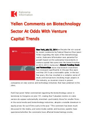 Yellen Comments on Biotechnology
Sector At Odds With Venture
Capital Trends
New York, July 23, 2014 — Despite the stir caused
by recent comments by Federal Reserve Chair Janet
Yellen regarding the state of the biotechnology
sector, Kalorama Information sees potential for
growth based on the substantial investments in
venture capital that came into the biotech market
in 2012-2013. Kalorama’s Biotech Funding Deals
and Partnerships notes that biotech investment
has increased significantly in the past few years
and that 2013 saw a noticeable spike. In the last
few years, this has resulted in a complex series of
deals and transactions involving major players in
the industry, as investors invest in proven
companies on new science and technology initiatives that have potential in the
clinic.
Fed Chair Janet Yellen commented regarding the biotechnology sector in
testimony to Congress on July 15th, stating that "valuation metrics in some
sectors do appear substantially stretched—particularly those for smaller firms
in the social media and biotechnology industries, despite a notable downturn in
equity prices for such firms early in the year." This comment has been much
discussed in the media, and some media outlets and business pundits have
questioned whether the comments have affected biotechnology stocks.
 