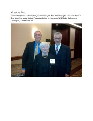 We knew her when…
Picture of me (Bernie Markstein, left), Ken Simonson (AGC chief economist, right), and Federal Reserve
Chair Janet Yellen at the National Association for Business Economics (NABE) Policy Conference in
Washington, DC on March 4, 2013.

 