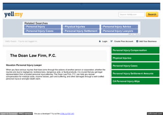 pdfcrowd.comopen in browser PRO version Are you a developer? Try out the HTML to PDF API
//
Search YellMy.com Search
› Personal Injury
Compensation
› Physical Injuries › Personal Injury Advice
› Personal Injury Cases › Personal Injury Settlement
Amounts
› Personal Injury Lawyers
Related Searches
ads by Yahoo!
 Login  Create Free Account  Add Your BusinessHello Guest - You're not logged in.
The Doan Law Firm, P.C.
Houston Personal Injury Lawyer
When you face serious injuries that have come through the actions of another person or corporation, whether the
injuries are due to negligence, recklessness, dangerous acts, or faulty products, it is crucial that you get legal
representation from a trusted personal injury attorney. The Doan Law Firm, P.C. can help you recover
compensation for medical costs, income losses, pain and suffering, and other damages through a well-crafted
personal injury or wrongful death claim.
Personal Injury Compensation
Physical Injuries
Personal Injury Cases
Personal Injury Settlement Amounts
CA Personal Injury Attys
 