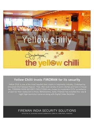 Yellow chilly

Yellow Chilli trusts FIREMAN for its security
Yellow Chilli is one of the most reputed food chains in hospitality industry. Endorsed by
renowned Chef Sanjeed Kapoor. They offer wide variety of exotic dishes and have in house
bar. FIREMAN INDIA SECURITY SOLUTIONS was chosen to implement CCTV surveillance
project for their restaurant in Pune, Maharashtra, India. Fireman has installed four day &
night high-resolution cameras along with Digital Video Recorder.

FIREMAN INDIA SECURITY SOLUTIONS
OFFICE NO 10, SUNSHREE WOODS COMMERCIAL COMPLEX, NIBM ROAD, KONDHWA

 