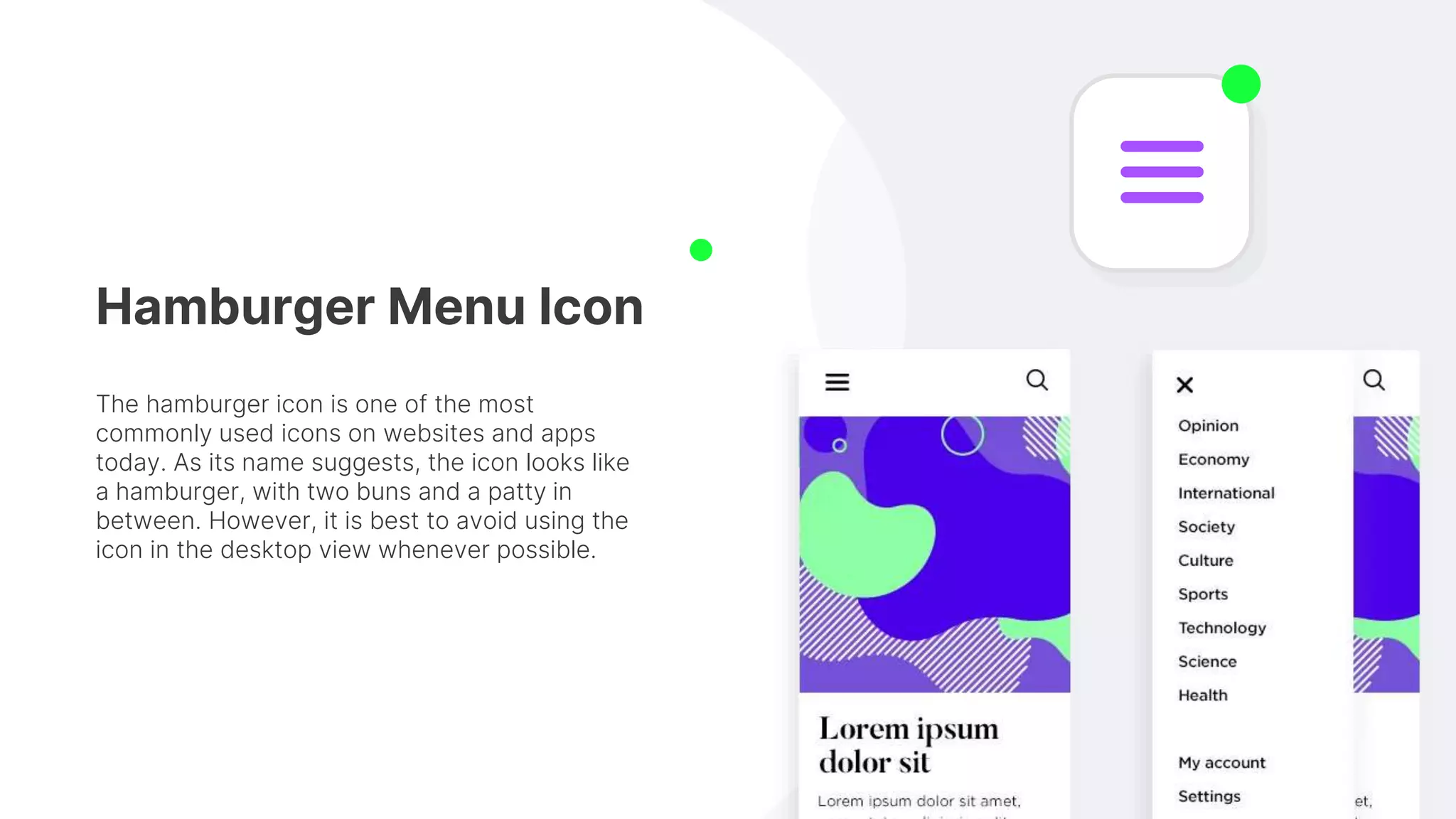 Hamburger Menu Icon
The hamburger icon is one of the most
commonly used icons on websites and apps
today. As its name suggests, the icon looks like
a hamburger, with two buns and a patty in
between. However, it is best to avoid using the
icon in the desktop view whenever possible.
 