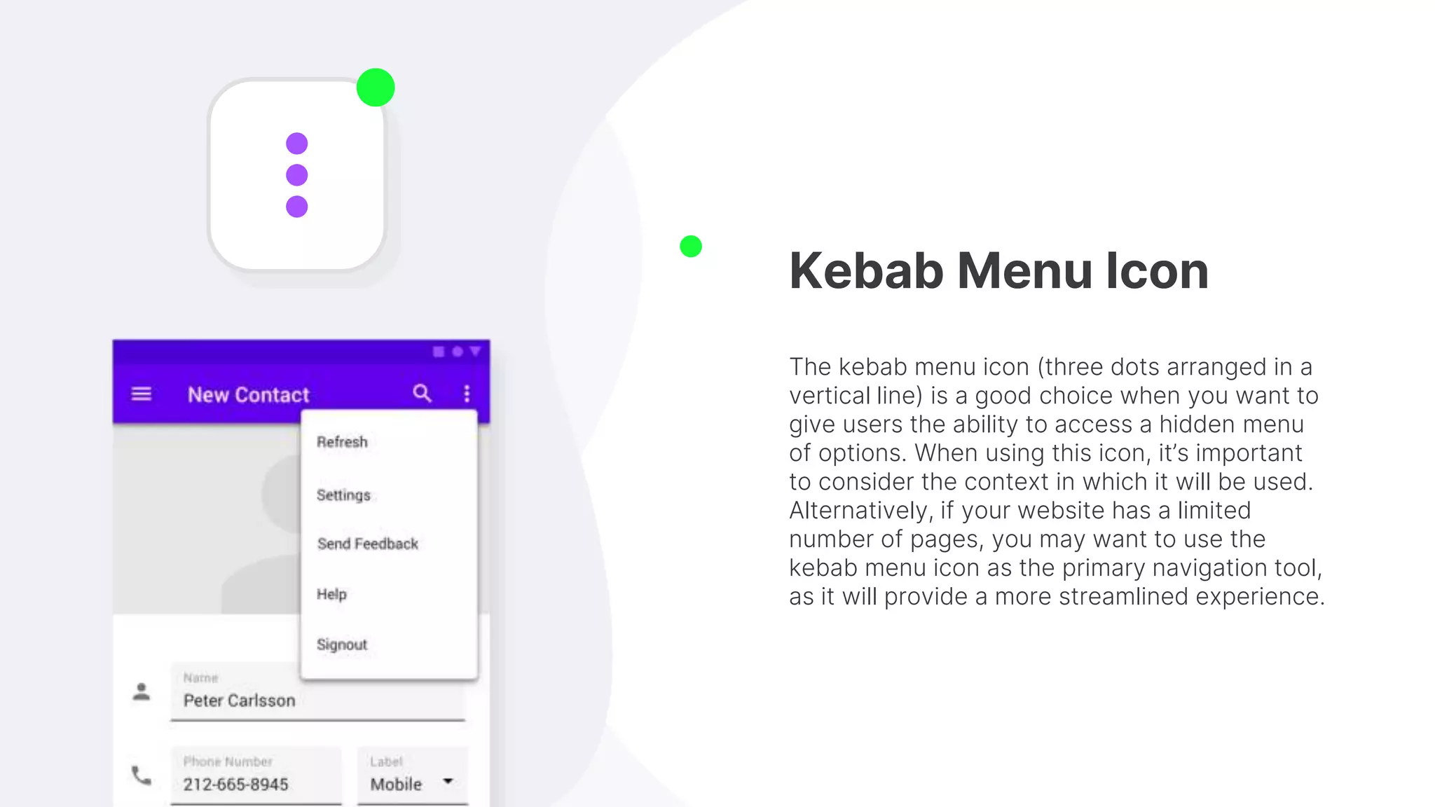 Kebab Menu Icon
The kebab menu icon (three dots arranged in a
vertical line) is a good choice when you want to
give users the ability to access a hidden menu
of options. When using this icon, it’s important
to consider the context in which it will be used.
Alternatively, if your website has a limited
number of pages, you may want to use the
kebab menu icon as the primary navigation tool,
as it will provide a more streamlined experience.
 
