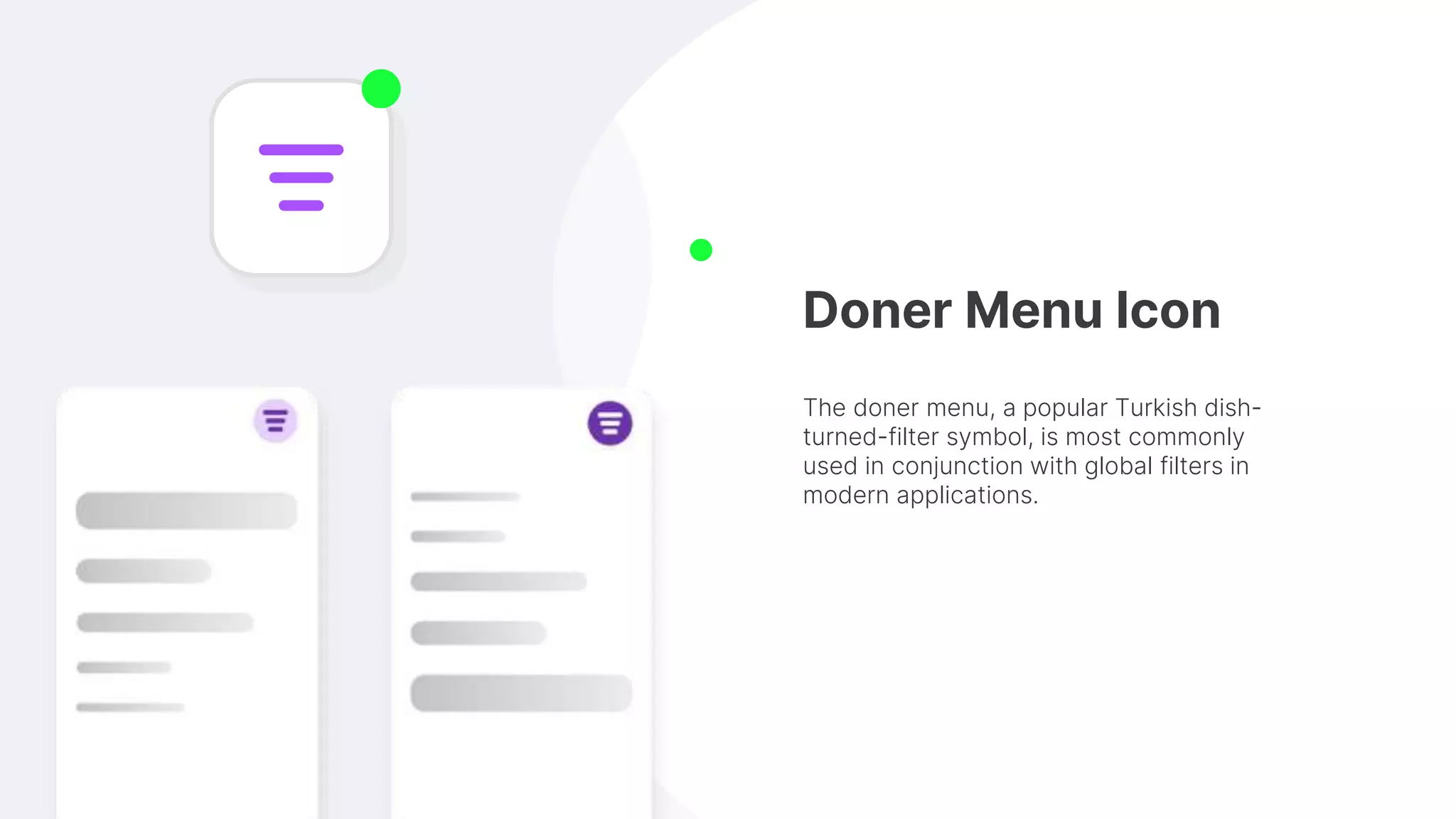 Doner Menu Icon
The doner menu, a popular Turkish dish-
turned-filter symbol, is most commonly
used in conjunction with global filters in
modern applications.
 