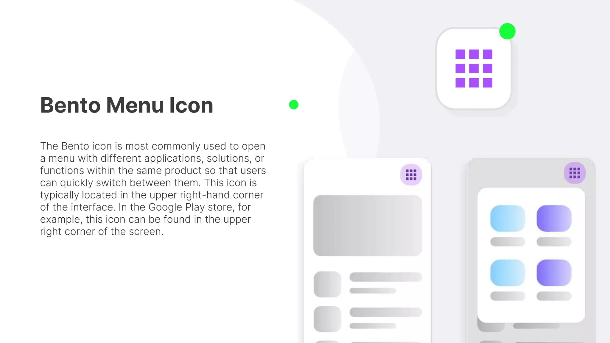 Bento Menu Icon
The Bento icon is most commonly used to open
a menu with different applications, solutions, or
functions within the same product so that users
can quickly switch between them. This icon is
typically located in the upper right-hand corner
of the interface. In the Google Play store, for
example, this icon can be found in the upper
right corner of the screen.
 