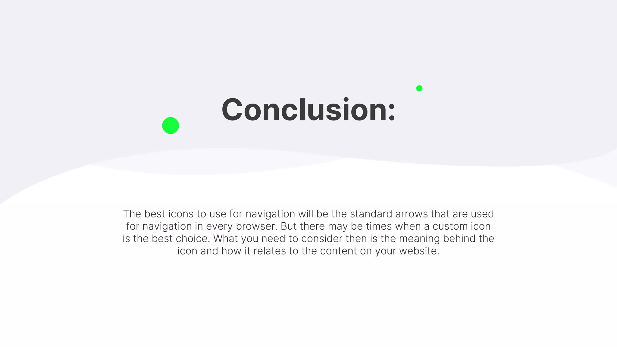Conclusion:
The best icons to use for navigation will be the standard arrows that are used
for navigation in every browser. But there may be times when a custom icon
is the best choice. What you need to consider then is the meaning behind the
icon and how it relates to the content on your website.
 