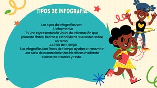 tipos de infografía:
Los tipos de infografías son:
1. Informativa
Es una representación visual de información que
presenta datos, hechos o estadísticas relevantes sobre
un tema.
2. Línea del tiempo
Las infografías con líneas de tiempo ayudan a transmitir
una serie de acontecimientos históricos mediante
elementos visuales y texto.
 