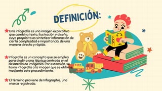 Infografía es un concepto que se emplea
para aludir a una técnica centrada en el
desarrollo de imágenes. Por extensión, se
llama infografía a la imagen que se obtiene
mediante este procedimiento.
Definición:
El término proviene de Infographie, una
marca registrada.
Una infografía es una imagen explicativa
que combina texto, ilustración y diseño,
cuyo propósito es sintetizar información de
cierta complejidad e importancia, de una
manera directa y rápida.
 