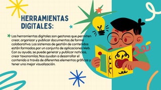 herramientas
digitales:
Las herramientas digitales son gestores que permiten
crear, organizar y publicar documentos de forma
colaborativa. Los sistemas de gestión de contenidos
están formados por un conjunto de aplicaciones Web.
Con su ayuda, se puede generar y publicar noticias,
crear taxonomías; Nos ayudan a desarrollar el
contenido a través de diferentes elementos gráficos y
tener una mejor visualización.
 