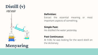 Definition:
Extract the essential meaning or most
important aspects of something.
Simple Past:
He distilled the water yesterday
Past Continuous:
At 9.00, he was looking for the word distill on
the dictionary
Distill (v)
/dɪˈstɪl/
Menyaring
 