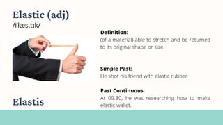 Elastic (adj)
/iˈlæs.tɪk/
Definition:
(of a material) able to stretch and be returned
to its original shape or size.
Simple Past:
He shot his friend with elastic rubber
Past Continuous:
At 09.30, he was researching how to make
elastic wallet.
Elastis
 