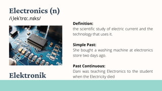Electronics (n)
/iˌlekˈtrɑː.nɪks/
Definition:
the scientific study of electric current and the
technology that uses it.
Simple Past:
She bought a washing machine at electronics
store two days ago.
Past Continuous:
Dani was teaching Electronics to the student
when the Electricity died
Elektronik
 