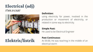 Electrical (adj)
/iˈlek.trɪ.kəl/
Definition:
using electricity for power, involved in the
production or movement of electricity, or
related in some way to electricity.
Simple Past:
He used to be Electrical Engineer
Past Continuous:
At 09.00, He was teaching in the middle of an
electrical storm
Elektris/listrik
 