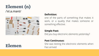 Definition:
one of the parts of something that makes it
work, or a quality that makes someone or
something effective.
Simple Past:
Did you buy electronic elements yesterday?
Past Continuous:
She was testing the electronic elements when
Faiz arrived
Element (n)
/ˈel.ə.mənt/
Elemen
 