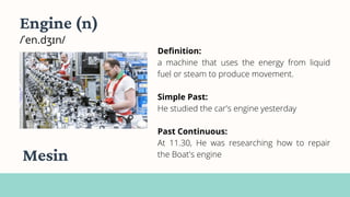 Engine (n)
/ˈen.dʒɪn/
Definition:
a machine that uses the energy from liquid
fuel or steam to produce movement.
Simple Past:
He studied the car's engine yesterday
Past Continuous:
At 11.30, He was researching how to repair
the Boat's engine
Mesin
 
