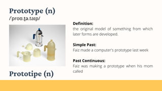 Definition:
the original model of something from which
later forms are developed.
Simple Past:
Faiz made a computer's prototype last week
Past Continuous:
Faiz was making a prototype when his mom
called
Prototype (n)
/ˈproʊ.t̬ə.taɪp/
Prototipe (n)
 