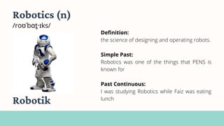 Robotics (n)
/roʊˈbɑt̬·ɪks/
Definition:
the science of designing and operating robots.
Simple Past:
Robotics was one of the things that PENS is
known for
Past Continuous:
I was studying Robotics while Faiz was eating
lunch
Robotik
 
