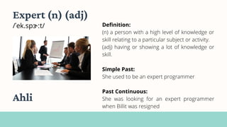 Definition:
(n) a person with a high level of knowledge or
skill relating to a particular subject or activity.
(adj) having or showing a lot of knowledge or
skill.
Simple Past:
She used to be an expert programmer
Past Continuous:
She was looking for an expert programmer
when Billit was resigned
Expert (n) (adj)
/ˈek.spɝːt/
Ahli
 
